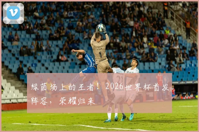 绿茵场上的王者！2026世界杯首发阵容，荣耀归来