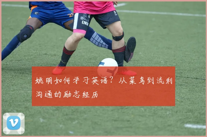 姚明如何学习英语？从菜鸟到流利沟通的励志经历