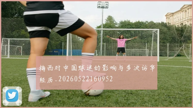 梅西对中国球迷的影响与多次访华经历_20260522160952