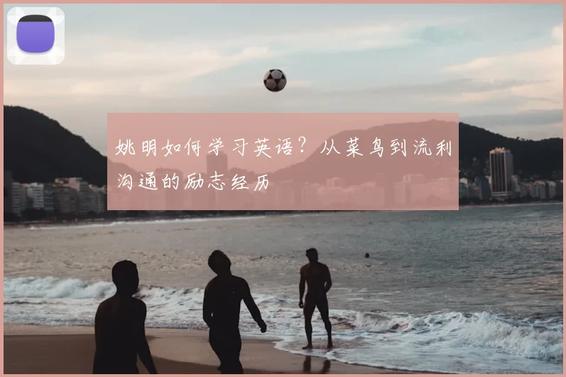 姚明如何学习英语？从菜鸟到流利沟通的励志经历