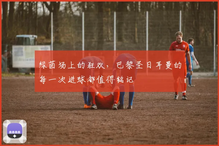绿茵场上的狂欢，巴黎圣日耳曼的每一次进球都值得铭记
