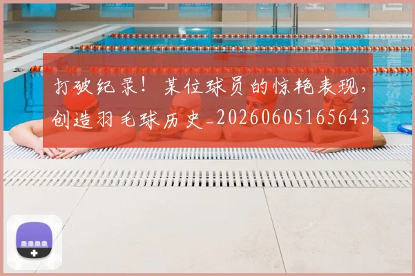 打破纪录！某位球员的惊艳表现，创造羽毛球历史_20260605165643