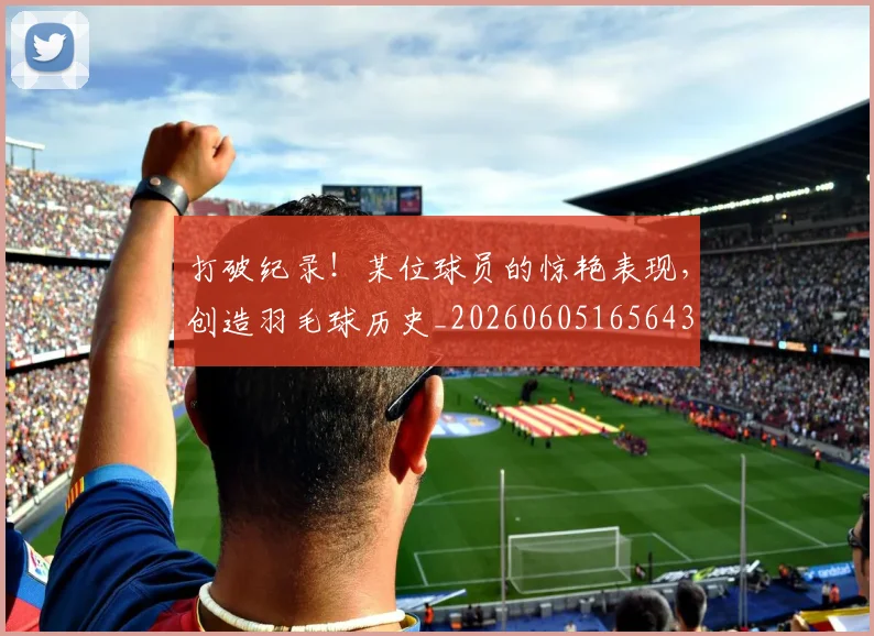打破纪录！某位球员的惊艳表现，创造羽毛球历史_20260605165643