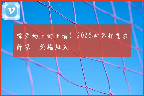 绿茵场上的王者！2026世界杯首发阵容，荣耀归来