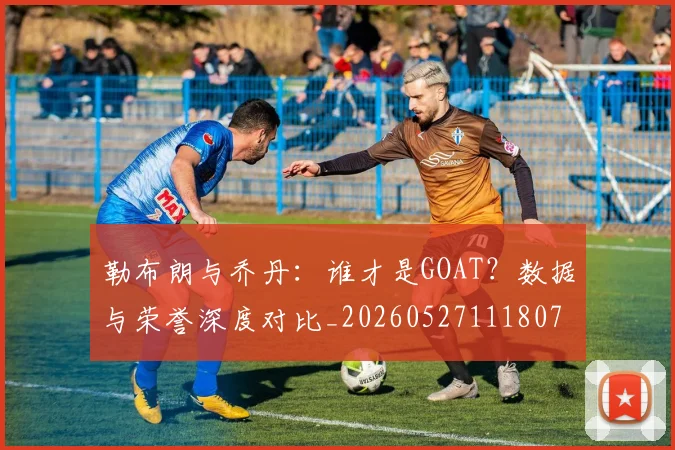 勒布朗与乔丹：谁才是GOAT？数据与荣誉深度对比_20260527111807