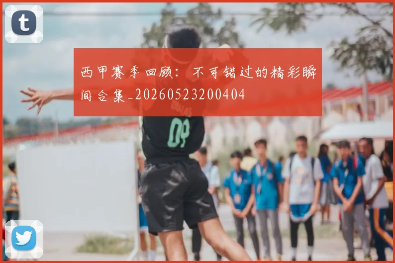 西甲赛季回顾：不可错过的精彩瞬间合集_20260523200404