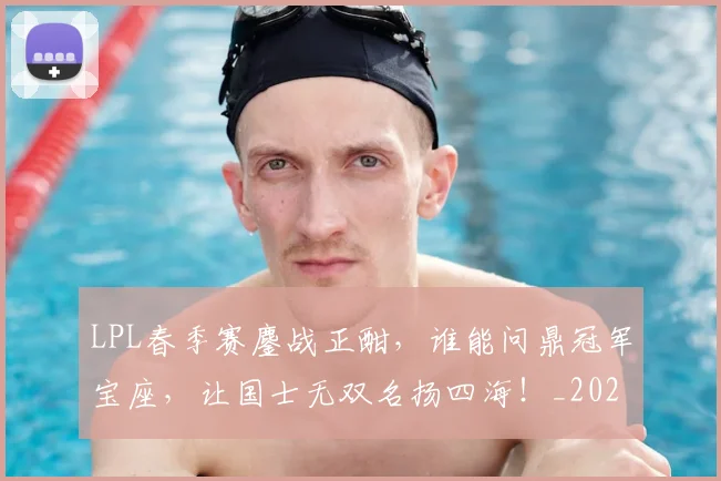 LPL春季赛鏖战正酣，谁能问鼎冠军宝座，让国士无双名扬四海！_20260702044248